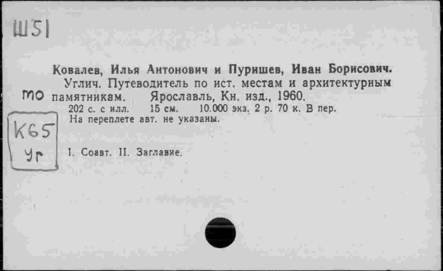 ﻿IUS|
Ковалев, Илья Антонович и Пуришев, Иван Борисович.
Углич. Путеводитель по ист, местам и архитектурным Г*1О памятникам. Ярославль, Кн. изд., 1960.
Kes'
202 с. с илл. 15 см. 10.000 экз. 2 р. 70 к. В пер. На переплете авт. не указаны.

1. Соавт. II. Заглавие.